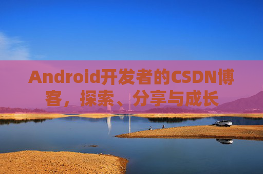Android开发者的CSDN博客,探索、分享与成长